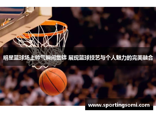明星篮球场上帅气瞬间集锦 展现篮球技艺与个人魅力的完美融合