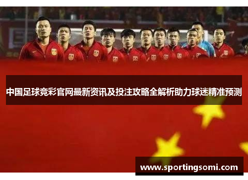 中国足球竞彩官网最新资讯及投注攻略全解析助力球迷精准预测